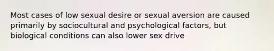 Most cases of low sexual desire or sexual aversion are caused primarily by sociocultural and psychological factors, but biological conditions can also lower sex drive