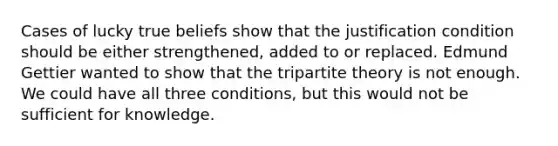 Cases of lucky true beliefs show that the justification condition should be either strengthened, added to or replaced. Edmund Gettier wanted to show that the tripartite theory is not enough. We could have all three conditions, but this would not be sufficient for knowledge.