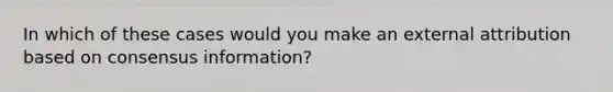 In which of these cases would you make an external attribution based on consensus information?