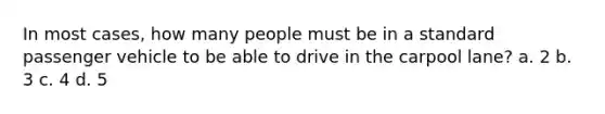 In most cases, how many people must be in a standard passenger vehicle to be able to drive in the carpool lane? a. 2 b. 3 c. 4 d. 5