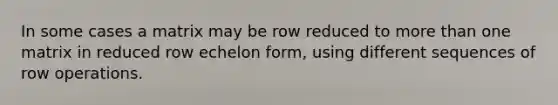 In some cases a matrix may be row reduced to more than one matrix in reduced row echelon form, using different sequences of row operations.