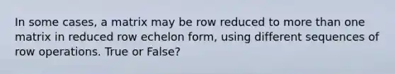 In some cases, a matrix may be row reduced to more than one matrix in reduced row echelon form, using different sequences of row operations. True or False?