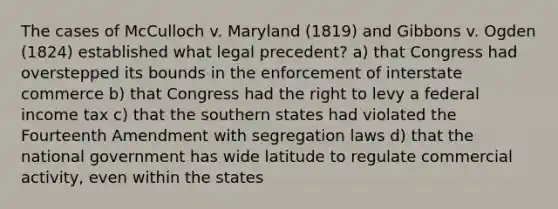 The cases of McCulloch v. Maryland (1819) and Gibbons v. Ogden (1824) established what legal precedent? a) that Congress had overstepped its bounds in the enforcement of interstate commerce b) that Congress had the right to levy a federal income tax c) that the southern states had violated the Fourteenth Amendment with segregation laws d) that the national government has wide latitude to regulate commercial activity, even within the states