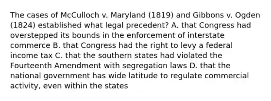 The cases of McCulloch v. Maryland (1819) and Gibbons v. Ogden (1824) established what legal precedent? A. that Congress had overstepped its bounds in the enforcement of interstate commerce B. that Congress had the right to levy a federal income tax C. that the southern states had violated the Fourteenth Amendment with segregation laws D. that the national government has wide latitude to regulate commercial activity, even within the states