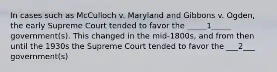 In cases such as McCulloch v. Maryland and Gibbons v. Ogden, the early Supreme Court tended to favor the _____1_____ government(s). This changed in the mid-1800s, and from then until the 1930s the Supreme Court tended to favor the ___2___ government(s)