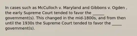 In cases such as McCulloch v. Maryland and Gibbons v. Ogden , the early Supreme Court tended to favor the ______ government(s). This changed in the mid-1800s, and from then until the 1930s the Supreme Court tended to favor the _____ government(s).