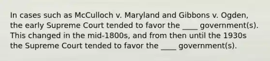 In cases such as McCulloch v. Maryland and Gibbons v. Ogden, the early Supreme Court tended to favor the ____ government(s). This changed in the mid-1800s, and from then until the 1930s the Supreme Court tended to favor the ____ government(s).