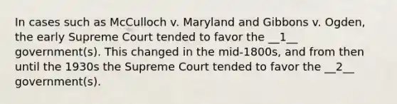 In cases such as McCulloch v. Maryland and Gibbons v. Ogden, the early Supreme Court tended to favor the __1__ government(s). This changed in the mid-1800s, and from then until the 1930s the Supreme Court tended to favor the __2__ government(s).