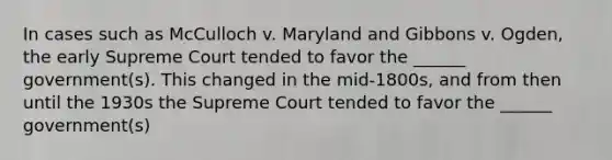 In cases such as McCulloch v. Maryland and Gibbons v. Ogden, the early Supreme Court tended to favor the ______ government(s). This changed in the mid-1800s, and from then until the 1930s the Supreme Court tended to favor the ______ government(s)