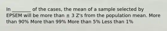 In ________ of the cases, the mean of a sample selected by EPSEM will be more than ± 3 Z's from the population mean. More than 90% More than 99% More than 5% Less than 1%