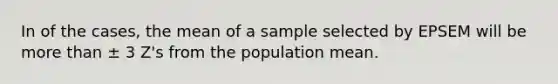 In of the cases, the mean of a sample selected by EPSEM will be more than ± 3 Z's from the population mean.