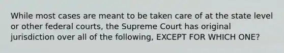 While most cases are meant to be taken care of at the state level or other federal courts, the Supreme Court has original jurisdiction over all of the following, EXCEPT FOR WHICH ONE?