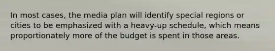 In most cases, the media plan will identify special regions or cities to be emphasized with a heavy-up schedule, which means proportionately more of the budget is spent in those areas.