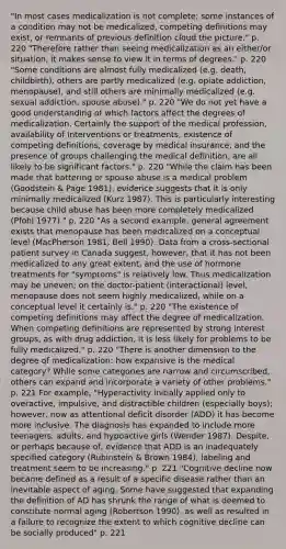 "In most cases medicalization is not complete; some instances of a condition may not be medicalized, competing definitions may exist, or remnants of previous definition cloud the picture." p. 220 "Therefore rather than seeing medicalization as an either/or situation, it makes sense to view it in terms of degrees." p. 220 "Some conditions are almost fully medicalized (e.g. death, childbirth), others are partly medicalized (e.g. opiate addiction, menopause), and still others are minimally medicalized (e.g. sexual addiction, spouse abuse)." p. 220 "We do not yet have a good understanding of which factors affect the degrees of medicalization. Certainly the support of the medical profession, availability of interventions or treatments, existence of competing definitions, coverage by medical insurance, and the presence of groups challenging the medical definition, are all likely to be significant factors." p. 220 "While the claim has been made that battering or spouse abuse is a medical problem (Goodstein & Page 1981), evidence suggests that it is only minimally medicalized (Kurz 1987). This is particularly interesting because child abuse has been more completely medicalized (Pfohl 1977)." p. 220 "As a second example, general agreement exists that menopause has been medicalized on a conceptual level (MacPherson 1981, Bell 1990). Data from a cross-sectional patient survey in Canada suggest, however, that it has not been medicalized to any great extent, and the use of hormone treatments for "symptoms" is relatively low. Thus medicalization may be uneven; on the doctor-patient (interactional) level, menopause does not seem highly medicalized, while on a conceptual level it certainly is." p. 220 "The existence of competing definitions may affect the degree of medicalization. When competing definitions are represented by strong interest groups, as with drug addiction, it is less likely for problems to be fully medicalized." p. 220 "There is another dimension to the degree of medicalization: how expansive is the medical category? While some categories are narrow and circumscribed, others can expand and incorporate a variety of other problems." p. 221 For example, "Hyperactivity initially applied only to overactive, impulsive, and distractible children (especially boys); however, now as attentional deficit disorder (ADD) it has become more inclusive. The diagnosis has expanded to include more teenagers, adults, and hypoactive girls (Wender 1987). Despite, or perhaps because of, evidence that ADD is an inadequately specified category (Rubinstein & Brown 1984), labeling and treatment seem to be increasing." p. 221 "Cognitive decline now became defined as a result of a specific disease rather than an inevitable aspect of aging. Some have suggested that expanding the definition of AD has shrunk the range of what is deemed to constitute normal aging (Robertson 1990), as well as resulted in a failure to recognize the extent to which cognitive decline can be socially produced" p. 221