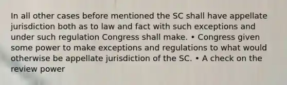 In all other cases before mentioned the SC shall have appellate jurisdiction both as to law and fact with such exceptions and under such regulation Congress shall make. • Congress given some power to make exceptions and regulations to what would otherwise be appellate jurisdiction of the SC. • A check on the review power