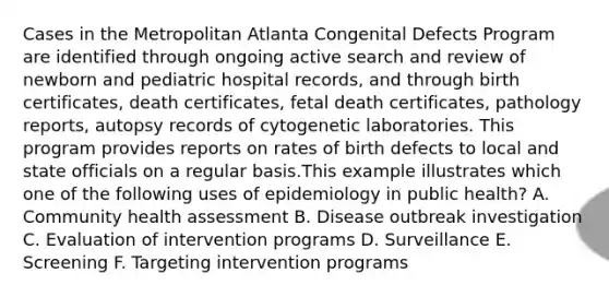 Cases in the Metropolitan Atlanta Congenital Defects Program are identified through ongoing active search and review of newborn and pediatric hospital records, and through birth certificates, death certificates, fetal death certificates, pathology reports, autopsy records of cytogenetic laboratories. This program provides reports on rates of birth defects to local and state officials on a regular basis.This example illustrates which one of the following uses of epidemiology in public health? A. Community health assessment B. Disease outbreak investigation C. Evaluation of intervention programs D. Surveillance E. Screening F. Targeting intervention programs