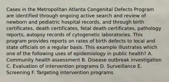 Cases in the Metropolitan Atlanta Congenital Defects Program are identified through ongoing active search and review of newborn and pediatric hospital records, and through birth certificates, death certificates, fetal death certificates, pathology reports, autopsy records of cytogenetic laboratories. This program provides reports on rates of birth defects to local and state officials on a regular basis. This example illustrates which one of the following uses of epidemiology in public health? A. Community health assessment B. Disease outbreak investigation C. Evaluation of intervention programs D. Surveillance E. Screening F. Targeting intervention programs