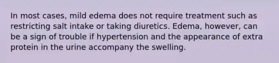 In most cases, mild edema does not require treatment such as restricting salt intake or taking diuretics. Edema, however, can be a sign of trouble if hypertension and the appearance of extra protein in the urine accompany the swelling.