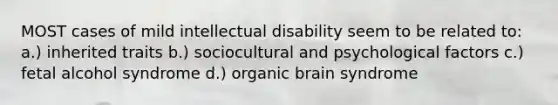 MOST cases of mild intellectual disability seem to be related to: a.) inherited traits b.) sociocultural and psychological factors c.) fetal alcohol syndrome d.) organic brain syndrome