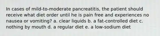 In cases of mild-to-moderate pancreatitis, the patient should receive what diet order until he is pain free and experiences no nausea or vomiting? a. clear liquids b. a fat-controlled diet c. nothing by mouth d. a regular diet e. a low-sodium diet