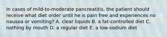 In cases of mild-to-moderate pancreatitis, the patient should receive what diet order until he is pain free and experiences no nausea or vomiting? A. clear liquids B. a fat-controlled diet C. nothing by mouth D. a regular diet E. a low-sodium diet