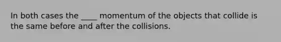 In both cases the ____ momentum of the objects that collide is the same before and after the collisions.