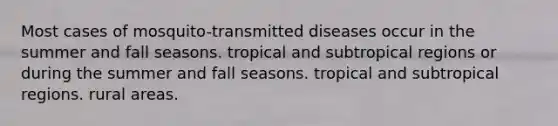 Most cases of mosquito-transmitted diseases occur in the summer and fall seasons. tropical and subtropical regions or during the summer and fall seasons. tropical and subtropical regions. rural areas.