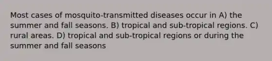 Most cases of mosquito-transmitted diseases occur in A) the summer and fall seasons. B) tropical and sub-tropical regions. C) rural areas. D) tropical and sub-tropical regions or during the summer and fall seasons