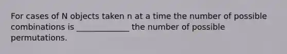 For cases of N objects taken n at a time the number of possible combinations is _____________ the number of possible permutations.