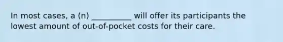 In most cases, a (n) __________ will offer its participants the lowest amount of out-of-pocket costs for their care.