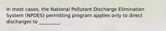 In most cases, the National Pollutant Discharge Elimination System (NPDES) permitting program applies only to direct discharges to _________.