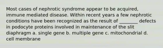 Most cases of nephrotic syndrome appear to be acquired, immune mediated disease. Within recent years a few nephrotic conditions have been recognized as the result of ________ defects in podocyte proteins involved in maintenance of the slit diaphragm a. single gene b. multiple gene c. mitochondrial d. cell membrane