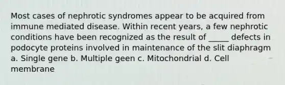 Most cases of nephrotic syndromes appear to be acquired from immune mediated disease. Within recent years, a few nephrotic conditions have been recognized as the result of _____ defects in podocyte proteins involved in maintenance of the slit diaphragm a. Single gene b. Multiple geen c. Mitochondrial d. Cell membrane