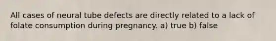 All cases of neural tube defects are directly related to a lack of folate consumption during pregnancy. a) true b) false