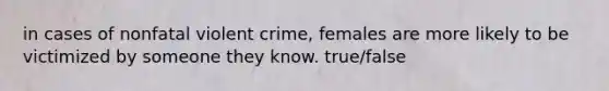 in cases of nonfatal violent crime, females are more likely to be victimized by someone they know. true/false