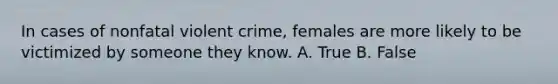 In cases of nonfatal violent crime, females are more likely to be victimized by someone they know. A. True B. False