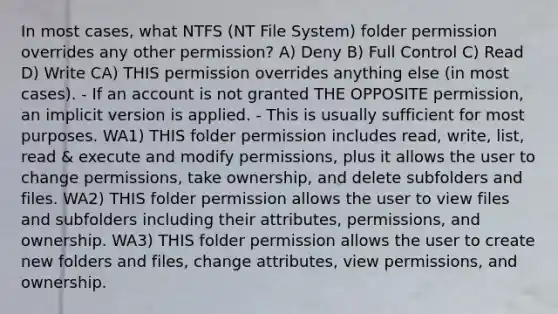 In most cases, what NTFS (NT File System) folder permission overrides any other permission? A) Deny B) Full Control C) Read D) Write CA) THIS permission overrides anything else (in most cases). - If an account is not granted THE OPPOSITE permission, an implicit version is applied. - This is usually sufficient for most purposes. WA1) THIS folder permission includes read, write, list, read & execute and modify permissions, plus it allows the user to change permissions, take ownership, and delete subfolders and files. WA2) THIS folder permission allows the user to view files and subfolders including their attributes, permissions, and ownership. WA3) THIS folder permission allows the user to create new folders and files, change attributes, view permissions, and ownership.