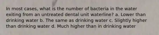 In most cases, what is the number of bacteria in the water exiting from an untreated dental unit waterline? a. Lower than drinking water b. The same as drinking water c. Slightly higher than drinking water d. Much higher than in drinking water