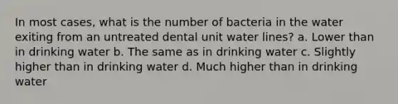 In most cases, what is the number of bacteria in the water exiting from an untreated dental unit water lines? a. Lower than in drinking water b. The same as in drinking water c. Slightly higher than in drinking water d. Much higher than in drinking water