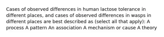 Cases of observed differences in human lactose tolerance in different places, and cases of observed differences in wasps in different places are best described as (select all that apply): A process A pattern An association A mechanism or cause A theory