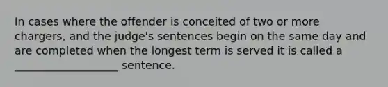 In cases where the offender is conceited of two or more chargers, and the judge's sentences begin on the same day and are completed when the longest term is served it is called a ___________________ sentence.