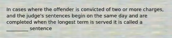 In cases where the offender is convicted of two or more charges, and the judge's sentences begin on the same day and are completed when the longest term is served it is called a _________ sentence