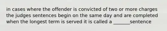 in cases where the offender is convicted of two or more charges the judges sentences begin on the same day and are completed when the longest term is served it is called a _______sentence