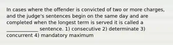 In cases where the offender is convicted of two or more charges, and the judge's sentences begin on the same day and are completed when the longest term is served it is called a _____________ sentence. 1) consecutive 2) determinate 3) concurrent 4) mandatory maximum