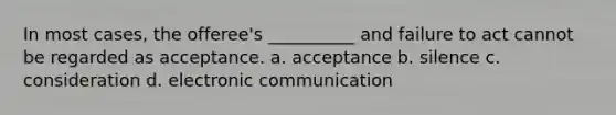 In most cases, the offeree's __________ and failure to act cannot be regarded as acceptance. a. acceptance b. silence c. consideration d. electronic communication