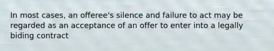 In most cases, an offeree's silence and failure to act may be regarded as an acceptance of an offer to enter into a legally biding contract