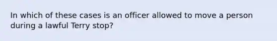 In which of these cases is an officer allowed to move a person during a lawful Terry stop?