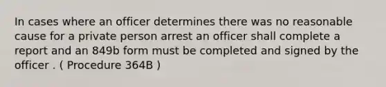 In cases where an officer determines there was no reasonable cause for a private person arrest an officer shall complete a report and an 849b form must be completed and signed by the officer . ( Procedure 364B )