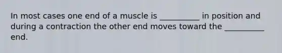 In most cases one end of a muscle is __________ in position and during a contraction the other end moves toward the __________ end.