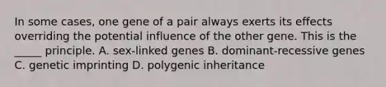 In some cases, one gene of a pair always exerts its effects overriding the potential influence of the other gene. This is the _____ principle. A. sex-linked genes B. dominant-recessive genes C. genetic imprinting D. polygenic inheritance